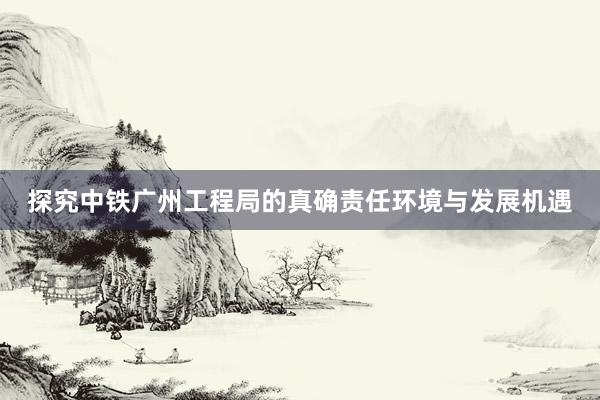 探究中铁广州工程局的真确责任环境与发展机遇